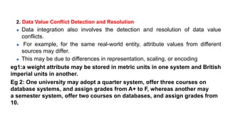 2. Data Value Conflict Detection and Resolution
⚫ Data integration also involves the detection and resolution of data value
conflicts.
⚫ For example, for the same real-world entity, attribute values from different
sources may differ.
⚫ This may be due to differences in representation, scaling, or encoding
eg1:a weight attribute may be stored in metric units in one system and British
imperial units in another.
Eg 2: One university may adopt a quarter system, offer three courses on
database systems, and assign grades from A+ to F, whereas another may
a semester system, offer two courses on databases, and assign grades from
10.
 