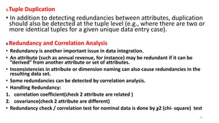 3.Tuple Duplication
• In addition to detecting redundancies between attributes, duplication
should also be detected at the tuple level (e.g., where there are two or
more identical tuples for a given unique data entry case).
4.Redundancy and Correlation Analysis
• Redundancy is another important issue in data integration.
• An attribute (such as annual revenue, for instance) may be redundant if it can be
“derived” from another attribute or set of attributes.
• Inconsistencies in attribute or dimension naming can also cause redundancies in the
resulting data set.
• Some redundancies can be detected by correlation analysis.
• Handling Redundancy:
1. correlation coefficient(check 2 attribute are related )
2. covariance(check 2 attribute are different)
• Redundancy check / correlation test for nominal data is done by χ2 (chi- square) test
16
 