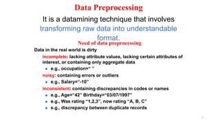 2
Data Preprocessing
It is a datamining technique that involves
transforming raw data into understandable
format.
Need of data preprocessing
Data in the real world is dirty
� incomplete: lacking attribute values, lacking certain attributes of
interest, or containing only aggregate data
⚫ e.g., occupation=“ ”
� noisy: containing errors or outliers
⚫ e.g., Salary=“-10”
� inconsistent: containing discrepancies in codes or names
⚫ e.g., Age=“42” Birthday=“03/07/1997”
⚫ e.g., Was rating “1,2,3”, now rating “A, B, C”
⚫ e.g., discrepancy between duplicate records
 