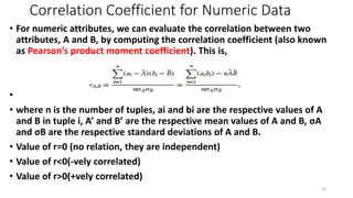 Correlation Coefficient for Numeric Data
• For numeric attributes, we can evaluate the correlation between two
attributes, A and B, by computing the correlation coefficient (also known
as Pearson’s product moment coefficient). This is,
•
• where n is the number of tuples, ai and bi are the respective values of A
and B in tuple i, A’ and B’ are the respective mean values of A and B, σA
and σB are the respective standard deviations of A and B.
• Value of r=0 (no relation, they are independent)
• Value of r<0(-vely correlated)
• Value of r>0(+vely correlated)
23
 