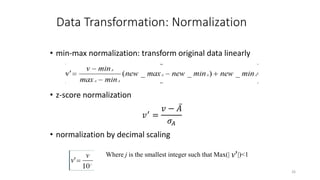 Data Transformation: Normalization
• min-max normalization: transform original data linearly
• z-score normalization
𝑣′
=
𝑣 − 𝐴
𝜎𝐴
• normalization by decimal scaling
26
Where j is the smallest integer such that Max(| |)<1
'
v
 