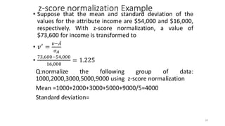 z-score normalization Example
• Suppose that the mean and standard deviation of the
values for the attribute income are $54,000 and $16,000,
respectively. With z-score normalization, a value of
$73,600 for income is transformed to
• 𝑣′
=
𝑣−𝐴
𝜎𝐴
•
73,600−54,000
16,000
= 1.225
Q:normalize the following group of data:
1000,2000,3000,5000,9000 using z-score normalization
Mean =1000+2000+3000+5000+9000/5=4000
Standard deviation=
28
 