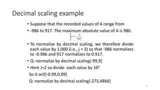 Decimal scaling example
• Suppose that the recorded values of A range from
• -986 to 917. The maximum absolute value of A is 986.
• To normalize by decimal scaling, we therefore divide
each value by 1,000 (i.e., j = 3) so that -986 normalizes
to -0.986 and 917 normalizes to 0.917.
• Q: normalize by decimal scaling{-99,9}
• Here J=2 so divide each value by 102
So it will{-0.99,0.09}
Q: normalize by decimal scaling{-273,4866}
30
 