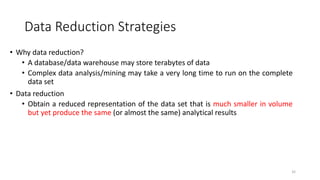 Data Reduction Strategies
• Why data reduction?
• A database/data warehouse may store terabytes of data
• Complex data analysis/mining may take a very long time to run on the complete
data set
• Data reduction
• Obtain a reduced representation of the data set that is much smaller in volume
but yet produce the same (or almost the same) analytical results
32
 