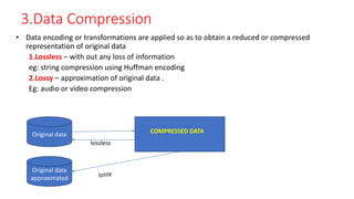 3.Data Compression
• Data encoding or transformations are applied so as to obtain a reduced or compressed
representation of original data
1.Lossless – with out any loss of information
eg: string compression using Huffman encoding
2.Lossy – approximation of original data .
Eg: audio or video compression
Original data
Original data
approximated
COMPRESSED DATA
lossless
 