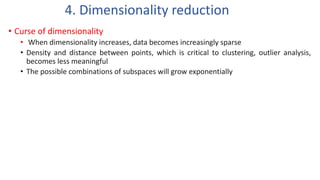 • Curse of dimensionality
• When dimensionality increases, data becomes increasingly sparse
• Density and distance between points, which is critical to clustering, outlier analysis,
becomes less meaningful
• The possible combinations of subspaces will grow exponentially
4. Dimensionality reduction
 