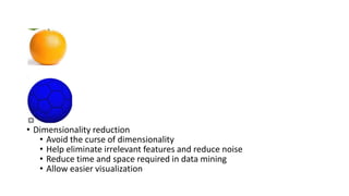• Dimensionality reduction
• Avoid the curse of dimensionality
• Help eliminate irrelevant features and reduce noise
• Reduce time and space required in data mining
• Allow easier visualization
 