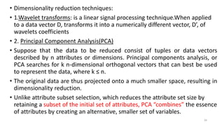• Dimensionality reduction techniques:
• 1.Wavelet transforms: is a linear signal processing technique.When applied
to a data vector D, transforms it into a numerically different vector, D’, of
wavelets coefficients
• 2. Principal Component Analysis(PCA)
• Suppose that the data to be reduced consist of tuples or data vectors
described by n attributes or dimensions. Principal components analysis, or
PCA searches for k n-dimensional orthogonal vectors that can best be used
to represent the data, where k ≤ n.
• The original data are thus projected onto a much smaller space, resulting in
dimensionality reduction.
• Unlike attribute subset selection, which reduces the attribute set size by
retaining a subset of the initial set of attributes, PCA “combines” the essence
of attributes by creating an alternative, smaller set of variables.
39
 