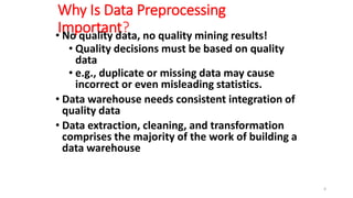 Why Is Data Preprocessing
Important?
• No quality data, no quality mining results!
• Quality decisions must be based on quality
data
• e.g., duplicate or missing data may cause
incorrect or even misleading statistics.
• Data warehouse needs consistent integration of
quality data
• Data extraction, cleaning, and transformation
comprises the majority of the work of building a
data warehouse
4
 