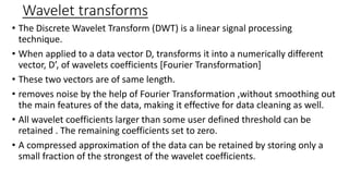 Wavelet transforms
• The Discrete Wavelet Transform (DWT) is a linear signal processing
technique.
• When applied to a data vector D, transforms it into a numerically different
vector, D’, of wavelets coefficients [Fourier Transformation]
• These two vectors are of same length.
• removes noise by the help of Fourier Transformation ,without smoothing out
the main features of the data, making it effective for data cleaning as well.
• All wavelet coefficients larger than some user defined threshold can be
retained . The remaining coefficients set to zero.
• A compressed approximation of the data can be retained by storing only a
small fraction of the strongest of the wavelet coefficients.
 
