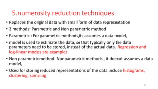 5.numerosity reduction techniques
• Replaces the original data with small form of data representation
• 2 methods: Parametric and Non parametric method
• Parametric : For parametric methods,its assumes a data model,
• model is used to estimate the data, so that typically only the data
parameters need to be stored, instead of the actual data. Regression and
log-linear models are examples.
• Non parametric method: Nonparametric methods , it doenot assumes a data
model,
• Used for storing reduced representations of the data include histograms,
clustering, sampling
43
 