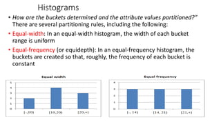 Histograms
• How are the buckets determined and the attribute values partitioned?”
There are several partitioning rules, including the following:
• Equal-width: In an equal-width histogram, the width of each bucket
range is uniform
• Equal-frequency (or equidepth): In an equal-frequency histogram, the
buckets are created so that, roughly, the frequency of each bucket is
constant
46
 