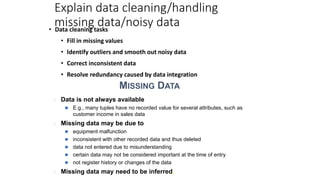 Explain data cleaning/handling
missing data/noisy data
• Data cleaning tasks
• Fill in missing values
• Identify outliers and smooth out noisy data
• Correct inconsistent data
• Resolve redundancy caused by data integration
MISSING DATA
� Data is not always available
⚫ E.g., many tuples have no recorded value for several attributes, such as
customer income in sales data
� Missing data may be due to
⚫ equipment malfunction
⚫ inconsistent with other recorded data and thus deleted
⚫ data not entered due to misunderstanding
⚫ certain data may not be considered important at the time of entry
⚫ not register history or changes of the data
� Missing data may need to be inferred.
 