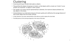 Clustering
• Clustering techniques consider data tuples as objects.
• They partition the objects into groups or clusters, so that objects within a cluster are “similar” to one
another and “dissimilar” to objects in other clusters.
• The “quality” of a cluster may be represented by its diameter, the maximum distance between any
two objects in the cluster.
• Centroid distance is an alternative measure of cluster quality and is defined as the average distance of
each cluster object from the cluster centroid
• In data reduction, the cluster representations of the data are used to replace the actual data.
• The effectiveness of this technique depends on the nature of the data.
51
 