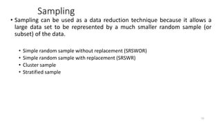 Sampling
• Sampling can be used as a data reduction technique because it allows a
large data set to be represented by a much smaller random sample (or
subset) of the data.
• Simple random sample without replacement (SRSWOR)
• Simple random sample with replacement (SRSWR)
• Cluster sample
• Stratified sample
52
 