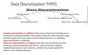 Data Discretization TYPES
top-down discretization or splitting :If the process starts by first finding one or
a few points (called split points or cut points) to split the entire attribute range,
and then repeats this recursively on the resulting intervals, it is called top-
down discretization or splitting.
Bottom-up discretization or merging, which starts by considering all of the
continuous values as potential split-points, removes some by merging
neighborhood values to form intervals, and then recursively applies this
process to the resulting intervals
 