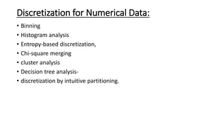 Discretization for Numerical Data:
• Binning
• Histogram analysis
• Entropy-based discretization,
• Chi-square merging
• cluster analysis
• Decision tree analysis-
• discretization by intuitive partitioning.
 