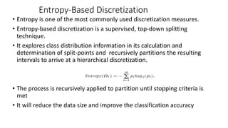 • Entropy is one of the most commonly used discretization measures.
• Entropy-based discretization is a supervised, top-down splitting
technique.
• It explores class distribution information in its calculation and
determination of split-points and recursively partitions the resulting
intervals to arrive at a hierarchical discretization.
• The process is recursively applied to partition until stopping criteria is
met
• It will reduce the data size and improve the classification accuracy
Entropy-Based Discretization
 