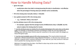 How to Handle Missing Data?
• Ignore the tuple:
• usually done when class label is missing (assuming the tasks in classification—not effective
when the percentage of missing values per attribute varies considerably.
• Fill in the missing value manually: tedious + infeasible
• Use a global constant to fill in the missing value:
• e.g., “unknown”, NULL,a new class?!
• Use the attribute mean to fill in the missing value:
• For example, suppose that the average income of AllElectronics shop is $56,000. Use this
value to replace the missing value for income
6
� 5. Use the attribute mean or median for all samples belonging to the same class as the given
tuple: For example, if classifying customers according to credit risk, we may replace the
missing value with the mean income value for customers in the same credit risk category as
that of the given tuple.
� 6. Use the most probable value to fill in the missing value: This may be determined with
regression, inference-based tools using a Bayesian formalism, or decision tree induction. For
example, using the other customer attributes in your data set, you may construct a decision
tree to predict the missing values for income.
� Methods 3 through 6 bias the data—the filled-in value may not be correct. Method 6,
however, is a popular strategy.
 