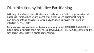 Discretization by Intuitive Partitioning
• Although the above discretization methods are useful in the generation of
numerical hierarchies, many users would like to see numerical ranges
partitioned into relatively uniform, easy-to-read intervals that appear
intuitive or “natural.”
• For example, annual salaries broken into ranges like ($50,000, $60,000] are
often more desirable than ranges like ($51,263.98, $60,872.34], obtained by,
say, some sophisticated clustering analysis.
60
 