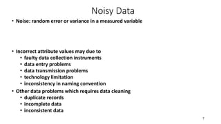Noisy Data
• Noise: random error or variance in a measured variable
• Incorrect attribute values may due to
• faulty data collection instruments
• data entry problems
• data transmission problems
• technology limitation
• inconsistency in naming convention
• Other data problems which requires data cleaning
• duplicate records
• incomplete data
• inconsistent data
7
 