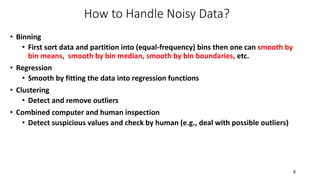 How to Handle Noisy Data?
• Binning
• First sort data and partition into (equal-frequency) bins then one can smooth by
bin means, smooth by bin median, smooth by bin boundaries, etc.
• Regression
• Smooth by fitting the data into regression functions
• Clustering
• Detect and remove outliers
• Combined computer and human inspection
• Detect suspicious values and check by human (e.g., deal with possible outliers)
8
 