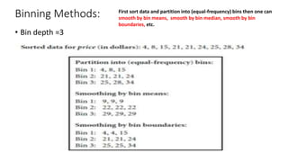 Binning Methods:
• Bin depth =3
First sort data and partition into (equal-frequency) bins then one can
smooth by bin means, smooth by bin median, smooth by bin
boundaries, etc.
 