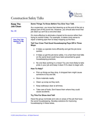 Construction Safety Talks
Keep The                           Some Things To Know Before You Give Your Talk.
Job Clean                          As a supervisor, you know that cleaning up at the end of the job is
                                   always part of the punch list. However, you should also know that
No. 49                             job clean-up can't be a one-shot deal.
                                   It's more effective to eliminate a hazard at its source rather than
                                   trying to control it later. For example, it makes more sense to
    How This Talk                  repair a leaking pipe than to keep mopping up the floor.
    Applies To My
        Crew:                      Tell Your Crew That Good Housekeeping Pays Off In Three
                                   Ways:

                                       •    It helps us operate more efficiently and get the job done
                                            quicker.

                                       •    It helps us get the job done safely. It is a fact that most falls
                                            on the same level could have been prevented by good
                                            housekeeping practices.

                                       •    No one likes working in a mess! You are more likely to take
                                            pride in your job and keep it clean if it's clean to begin with.
                                   How To Help?

                                       •    Pick up things as they drop. A dropped item might cause
                                            someone to trip and fall.

                                       •    Store materials neatly.

                                       •    Clean up scrap as they work.

                                       •    Keep walkways clear at all times.

                                       •    Take care of tools. Don't leave them where they could
                                            cause accidents.
                                   Try This For Show And Tell!
                                   Have the group nominate and vote on areas of the job that have
                                   the worst housekeeping. Develop solutions for improving
                                   housekeeping in these areas.




© 2003 Liberty Mutual Group – All Rights Reserved                                                               1
 