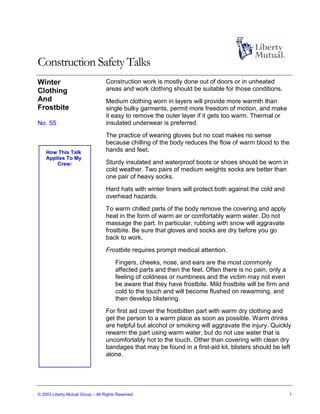 Construction Safety Talks
Winter                             Construction work is mostly done out of doors or in unheated
Clothing                           areas and work clothing should be suitable for those conditions.
And                                Medium clothing worn in layers will provide more warmth than
Frostbite                          single bulky garments, permit more freedom of motion, and make
                                   it easy to remove the outer layer if it gets too warm. Thermal or
No. 55                             insulated underwear is preferred.
                                   The practice of wearing gloves but no coat makes no sense
                                   because chilling of the body reduces the flow of warm blood to the
    How This Talk                  hands and feet.
    Applies To My
        Crew:                      Sturdy insulated and waterproof boots or shoes should be worn in
                                   cold weather. Two pairs of medium weights socks are better than
                                   one pair of heavy socks.
                                   Hard hats with winter liners will protect both against the cold and
                                   overhead hazards.
                                   To warm chilled parts of the body remove the covering and apply
                                   heat in the form of warm air or comfortably warm water. Do not
                                   massage the part. In particular, rubbing with snow will aggravate
                                   frostbite. Be sure that gloves and socks are dry before you go
                                   back to work.
                                   Frostbite requires prompt medical attention.
                                       Fingers, cheeks, nose, and ears are the most commonly
                                       affected parts and then the feet. Often there is no pain, only a
                                       feeling of coldness or numbness and the victim may not even
                                       be aware that they have frostbite. Mild frostbite will be firm and
                                       cold to the touch and will become flushed on rewarming, and
                                       then develop blistering.
                                   For first aid cover the frostbitten part with warm dry clothing and
                                   get the person to a warm place as soon as possible. Warm drinks
                                   are helpful but alcohol or smoking will aggravate the injury. Quickly
                                   rewarm the part using warm water, but do not use water that is
                                   uncomfortably hot to the touch. Other than covering with clean dry
                                   bandages that may be found in a first-aid kit, blisters should be left
                                   alone.




© 2003 Liberty Mutual Group – All Rights Reserved                                                           1
 