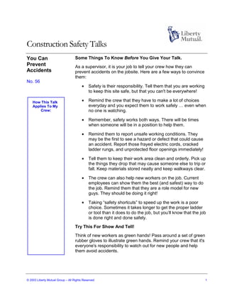 Construction Safety Talks
You Can                            Some Things To Know Before You Give Your Talk.
Prevent                            As a supervisor, it is your job to tell your crew how they can
Accidents                          prevent accidents on the jobsite. Here are a few ways to convince
                                   them:
No. 56
                                       •    Safety is their responsibility. Tell them that you are working
                                            to keep this site safe, but that you can't be everywhere!

    How This Talk                      •    Remind the crew that they have to make a lot of choices
    Applies To My                           everyday and you expect them to work safely … even when
        Crew:                               no one is watching.

                                       •    Remember, safety works both ways. There will be times
                                            when someone will be in a position to help them.

                                       •    Remind them to report unsafe working conditions. They
                                            may be the first to see a hazard or defect that could cause
                                            an accident. Report those frayed electric cords, cracked
                                            ladder rungs, and unprotected floor openings immediately!

                                       •    Tell them to keep their work area clean and orderly. Pick up
                                            the things they drop that may cause someone else to trip or
                                            fall. Keep materials stored neatly and keep walkways clear.

                                       •    The crew can also help new workers on the job. Current
                                            employees can show them the best (and safest) way to do
                                            the job. Remind them that they are a role model for new
                                            guys. They should be doing it right!

                                       •    Taking “safety shortcuts” to speed up the work is a poor
                                            choice. Sometimes it takes longer to get the proper ladder
                                            or tool than it does to do the job, but you’ll know that the job
                                            is done right and done safely.
                                   Try This For Show And Tell!
                                   Think of new workers as green hands! Pass around a set of green
                                   rubber gloves to illustrate green hands. Remind your crew that it's
                                   everyone's responsibility to watch out for new people and help
                                   them avoid accidents.




© 2003 Liberty Mutual Group – All Rights Reserved                                                            1
 