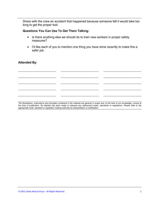 Share with the crew an accident that happened because someone felt it would take too
     long to get the proper tool.
     Questions You Can Use To Get Them Talking:

          •    Is there anything else we should do to train new workers in proper safety
               measures?

          •    I'd like each of you to mention one thing you have done recently to make this a
               safer job.


Attended By:




The illustrations, instructions and principles contained in the material are general in scope and, to the best of our knowledge, current at
the time of publication. No attempt has been made to interpret any referenced codes, standards or regulations. Please refer to the
appropriate code, standard or regulation making authority for interpretation or clarification.




© 2003 Liberty Mutual Group – All Rights Reserved                                                                                        2
 