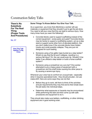 Construction Safety Talks
There's No                         Some Things To Know Before You Give Your Talk.
Substitute                         As a supervisor, you know that oftentimes a worker will use
For The Real                       materials or equipment that they shouldn't just to get the job done.
Thing                              You need to tell your crew that this can lead to serious injury. How
(Proper Tools                      many times have you seen the following?
And Procedures)
                                       •    Concrete blocks used to support scaffolding instead of the
                                            correct equipment - screw jacks and pads? Concrete blocks
No. 57                                      may be handy to support a scaffolding system, act as a step
                                            stool or support some other form of elevated platform. But
                                            you don't really know if the concrete blocks have hidden
                                            cracks and could possibly collapse. They are just not
    How This Talk
    Applies To My
                                            designed for such loading.
        Crew:
                                       •    Someone using a five gallon tape bucket as a step ladder?
                                            What's to say that the lid won't collapse, resulting in a
                                            serious fall injury? Or, the can could even tip. Wouldn't it be
                                            better if we utilized a step ladder or build a horse scaffold
                                            system?

                                       •    Someone using a screwdriver as a pry bar? One worker
                                            attempted to pry a heavy piece of equipment with a
                                            screwdriver and the shaft broke causing the other piece to
                                            fly causing a severe eye injury.
                                   Whenever your crew has to confront an unusual task - especially
                                   when it requires specialized tools - they should pre-plan, not use
                                   make-shift. Here are some ways they can do that:

                                       •    Before they go to work, tell them to think of the activities
                                            and job requirements they may find and to then break down
                                            the job tasks into individual steps.

                                       •    Determine what exposures or hazards may be encountered
                                            while performing the task and then come up with safe
                                            procedures and equipment to do it.
                                   They should also make sure ladders, scaffolding, or other climbing
                                   equipment are in good working order.




© 2003 Liberty Mutual Group – All Rights Reserved                                                         1
 