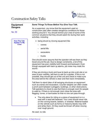 Construction Safety Talks
Equipment                          Some Things To Know Before You Give Your Talk.
Dangers                            As a supervisor, you know that the equipment used on
                                   construction jobs often creates dangerous conditions for those
No. 59                             working around it. You should remind your crew of some of the
                                   common situations that they should watch for during their work
                                   activities, including:
    How This Talk                       • being struck by moving equipment like
    Applies To My
        Crew:                               -       cranes
                                            -       aerial lifts
                                            -       excavators
                                            -       trucks
                                   One should never assume that the operator will see them as they
                                   travel around the job. Due to design constraints, a lot of this
                                   equipment has poor visibility both forward and backward. Even
                                   though equipped with back up alarms, job noise may mask the
                                   sound.
                                   If they are driving a truck and have to back up into a job site or an
                                   area of poor visibility, tell them to ask for a spotter. If this is not
                                   possible, they should get out of the unit and check to make sure
                                   the area behind the vehicle is clear and then back immediately.
                                   Tell them to stand clear of all swinging structures on equipment
                                   such as cranes and excavators. Counter weights can often create
                                   a pinch point between outriggers, buildings, or other obstructions.
                                   Tell operators to check to see that there is enough room for people
                                   to walk by. If there is not enough room close the area with
                                   flagging, cones, or barricades so that no one can pass through.

                                       •    The only place for riding on a piece of equipment is in a
                                            seat with a seat belt fastened. Your crew should never ride
                                            on the running boards, ladders, or drawbar. Material loaded
                                            on the vehicle such as forms or masonry blocks may shift
                                            and strike them. Or they could be thrown off when moving
                                            over rough ground.
                                   No seat, no ride.


© 2003 Liberty Mutual Group – All Rights Reserved                                                            1
 