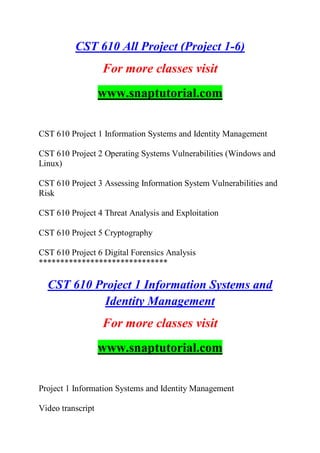 CST 610 All Project (Project 1-6)
For more classes visit
www.snaptutorial.com
CST 610 Project 1 Information Systems and Identity Management
CST 610 Project 2 Operating Systems Vulnerabilities (Windows and
Linux)
CST 610 Project 3 Assessing Information System Vulnerabilities and
Risk
CST 610 Project 4 Threat Analysis and Exploitation
CST 610 Project 5 Cryptography
CST 610 Project 6 Digital Forensics Analysis
******************************
CST 610 Project 1 Information Systems and
Identity Management
For more classes visit
www.snaptutorial.com
Project 1 Information Systems and Identity Management
Video transcript
 