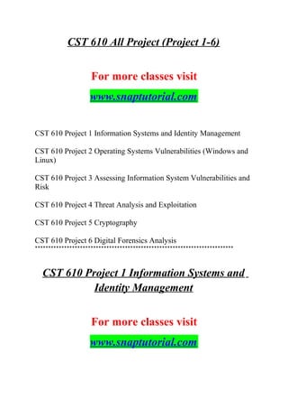 CST 610 All Project (Project 1-6)
For more classes visit
www.snaptutorial.com
CST 610 Project 1 Information Systems and Identity Management
CST 610 Project 2 Operating Systems Vulnerabilities (Windows and
Linux)
CST 610 Project 3 Assessing Information System Vulnerabilities and
Risk
CST 610 Project 4 Threat Analysis and Exploitation
CST 610 Project 5 Cryptography
CST 610 Project 6 Digital Forensics Analysis
***************************************************************************
CST 610 Project 1 Information Systems and
Identity Management
For more classes visit
www.snaptutorial.com
 