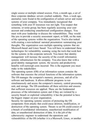 single source or multiple related sources. First, a month ago, a set of
three corporate database servers crashed suddenly. Then, a week ago,
anomalies were found in the configuration of certain server and router
systems of your company. You immediately recognized that
something with your IT resources was not right. You suspect that
someone, or some group, has been regularly accessing your user
account and conducting unauthorized configuration changes. You
meet with your leadership to discuss the vulnerabilities. They would
like you to provide a security assessment report, or SAR, on the state
of the operating systems within the organization. You're also tasked
with creating a non-technical narrated presentation summarizing your
thoughts. The organization uses multiple operating systems that are
Microsoft-based and Linux¬based. You will have to understand these
technologies for vulnerability scanning using the tools that work best
for the systems in the corporate network. You know that identity
management will increase the security of the overall information
systems infrastructure for the company. You also know that with a
good identity management system, the security and productivity
benefits will outweigh costs incurred. This is the argument you must
make to the stakeholders
The operating system (OS) of an information system contains the
software that executes the critical functions of the information system.
The OS manages the computer's memory, processes, and all of its
software and hardware. It allows different programs to run
simultaneously and access the computer's memory, central processing
unit, and storage. The OS coordinates all these activities and ensures
that sufficient resources are applied. These are the fundamental
processes of the information system and if they are violated by a
security breach or exploited vulnerability it has the potential to have
the biggest impact on your organization.
Security for operating systems consists of protecting the OS
components from attacks that could cause deletion, modification, or
destruction of the operating system. Threats to an OS could consist of
a breach of confidential information, unauthorized modification of
data, or unauthorized destruction of data. It is the job of the
cybersecurity engineer to understand the operations and
vulnerabilities of the OS (whether it is a Microsoft, Linux, or another
 