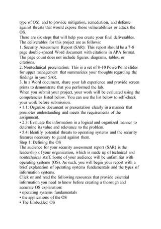 type of OS), and to provide mitigation, remediation, and defense
against threats that would expose those vulnerabilities or attack the
OS.
There are six steps that will help you create your final deliverables.
The deliverables for this project are as follows:
1. Security Assessment Report (SAR): This report should be a 7-8
page double-spaced Word document with citations in APA format.
The page count does not include figures, diagrams, tables, or
citations.
2. Nontechnical presentation: This is a set of 8-10 PowerPoint slides
for upper management that summarizes your thoughts regarding the
findings in your SAR.
3. In a Word document, share your lab experience and provide screen
prints to demonstrate that you performed the lab.
When you submit your project, your work will be evaluated using the
competencies listed below. You can use the list below to self-check
your work before submission.
• 1.1: Organize document or presentation clearly in a manner that
promotes understanding and meets the requirements of the
assignment.
• 2.3: Evaluate the information in a logical and organized manner to
determine its value and relevance to the problem.
• 5.4: Identify potential threats to operating systems and the security
features necessary to guard against them.
Step 1: Defining the OS
The audience for your security assessment report (SAR) is the
leadership of your organization, which is made up of technical and
nontechnical staff. Some of your audience will be unfamiliar with
operating systems (OS). As such, you will begin your report with a
brief explanation of operating systems fundamentals and the types of
information systems.
Click on and read the following resources that provide essential
information you need to know before creating a thorough and
accurate OS explanation:
• operating systems fundamentals
• the applications of the OS
• The Embedded OS
 