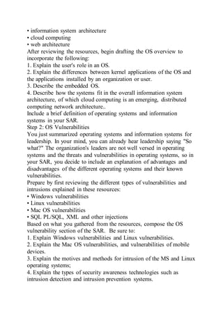 • information system architecture
• cloud computing
• web architecture
After reviewing the resources, begin drafting the OS overview to
incorporate the following:
1. Explain the user's role in an OS.
2. Explain the differences between kernel applications of the OS and
the applications installed by an organization or user.
3. Describe the embedded OS.
4. Describe how the systems fit in the overall information system
architecture, of which cloud computing is an emerging, distributed
computing network architecture..
Include a brief definition of operating systems and information
systems in your SAR.
Step 2: OS Vulnerabilities
You just summarized operating systems and information systems for
leadership. In your mind, you can already hear leadership saying "So
what?" The organization's leaders are not well versed in operating
systems and the threats and vulnerabilities in operating systems, so in
your SAR, you decide to include an explanation of advantages and
disadvantages of the different operating systems and their known
vulnerabilities.
Prepare by first reviewing the different types of vulnerabilities and
intrusions explained in these resources:
• Windows vulnerabilities
• Linux vulnerabilities
• Mac OS vulnerabilities
• SQL PL/SQL, XML and other injections
Based on what you gathered from the resources, compose the OS
vulnerability section of the SAR. Be sure to:
1. Explain Windows vulnerabilities and Linux vulnerabilities.
2. Explain the Mac OS vulnerabilities, and vulnerabilities of mobile
devices.
3. Explain the motives and methods for intrusion of the MS and Linux
operating systems;
4. Explain the types of security awareness technologies such as
intrusion detection and intrusion prevention systems.
 