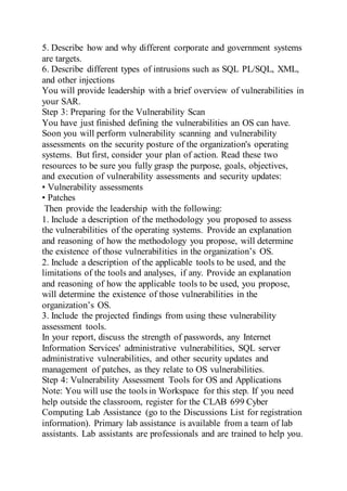 5. Describe how and why different corporate and government systems
are targets.
6. Describe different types of intrusions such as SQL PL/SQL, XML,
and other injections
You will provide leadership with a brief overview of vulnerabilities in
your SAR.
Step 3: Preparing for the Vulnerability Scan
You have just finished defining the vulnerabilities an OS can have.
Soon you will perform vulnerability scanning and vulnerability
assessments on the security posture of the organization's operating
systems. But first, consider your plan of action. Read these two
resources to be sure you fully grasp the purpose, goals, objectives,
and execution of vulnerability assessments and security updates:
• Vulnerability assessments
• Patches
Then provide the leadership with the following:
1. Include a description of the methodology you proposed to assess
the vulnerabilities of the operating systems. Provide an explanation
and reasoning of how the methodology you propose, will determine
the existence of those vulnerabilities in the organization’s OS.
2. Include a description of the applicable tools to be used, and the
limitations of the tools and analyses, if any. Provide an explanation
and reasoning of how the applicable tools to be used, you propose,
will determine the existence of those vulnerabilities in the
organization’s OS.
3. Include the projected findings from using these vulnerability
assessment tools.
In your report, discuss the strength of passwords, any Internet
Information Services' administrative vulnerabilities, SQL server
administrative vulnerabilities, and other security updates and
management of patches, as they relate to OS vulnerabilities.
Step 4: Vulnerability Assessment Tools for OS and Applications
Note: You will use the tools in Workspace for this step. If you need
help outside the classroom, register for the CLAB 699 Cyber
Computing Lab Assistance (go to the Discussions List for registration
information). Primary lab assistance is available from a team of lab
assistants. Lab assistants are professionals and are trained to help you.
 