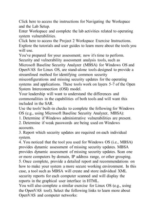 Click here to access the instructions for Navigating the Workspace
and the Lab Setup.
Enter Workspace and complete the lab activities related to operating
system vulnerabilities.
Click here to access the Project 2 Workspace Exercise Instructions.
Explore the tutorials and user guides to learn more about the tools you
will use.
You've prepared for your assessment; now it's time to perform.
Security and vulnerability assessment analysis tools, such as
Microsoft Baseline Security Analyzer (MBSA) for Windows OS and
OpenVAS for Linux OS, are stand-alone tools designed to provide a
streamlined method for identifying common security
misconfigurations and missing security updates for the operating
systems and applications. These tools work on layers 5-7 of the Open
System Interconnection (OSI) model.
Your leadership will want to understand the differences and
commonalities in the capabilities of both tools and will want this
included in the SAR.
Use the tools' built-in checks to complete the following for Windows
OS (e.g., using Microsoft Baseline Security Analyzer, MBSA):
1. Determine if Windows administrative vulnerabilities are present.
2. Determine if weak passwords are being used on Windows
accounts.
3. Report which security updates are required on each individual
system.
4. You noticed that the tool you used for Windows OS (i.e., MBSA)
provides dynamic assessment of missing security updates. MBSA
provides dynamic assessment of missing security updates. Scan one
or more computers by domain, IP address range, or other grouping.
5. Once complete, provide a detailed report and recommendations on
how to make your system a more secure working environment. In this
case, a tool such as MBSA will create and store individual XML
security reports for each computer scanned and will display the
reports in the graphical user interface in HTML.
You will also complete a similar exercise for Linux OS (e.g., using
the OpenVAS tool). Select the following links to learn more about
OpenVAS and computer networks:
 