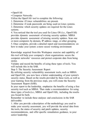 • OpenVAS
• Computer Networks
Utilize the OpenVAS tool to complete the following:
1. Determine if Linux vulnerabilities are present.
2. Determine if weak passwords are being used on Linux systems.
3. Determine which security updates are required for the Linux
systems.
4. You noticed that the tool you used for Linux OS (i.e., OpenVAS)
provides dynamic assessment of missing security updates. MBSA
provides dynamic assessment of missing security updates. Scan one
or more computers by domain, IP address range, or other grouping.
5. Once complete, provide a detailed report and recommendations on
how to make your system a more secure working environment
Knowledge acquired from this Workspace exercise and capability of
this tool will help your company's client organizations secure the
computer networks’ resources and protect corporate data from being
stolen.
Validate and record the benefits of using these types of tools. You
will include this in the SAR.
Step 5: The Security Assessment Report
By utilizing security vulnerability assessment tools, such as MBSA
and OpenVAS, you now have a better understanding of your system's
security status. Based on the results provided by these tools, as well as
your learning from the previous steps, you will create the Security
Assessment Report (SAR).
In your report to the leadership, emphasize the benefits of using a free
security tool such as MBSA. Then make a recommendation for using
these types of tools (i.e., MBSA and OpenVAS), including the results
you found for both.
Remember to include these analyses and conclusions in the SAR
deliverable:
1. After you provide a description of the methodology you used to
make your security assessment, you will provide the actual data from
the tools, the status of security and patch updates, security
recommendations, and offer specific remediation guidance, to your
senior leadership.
 