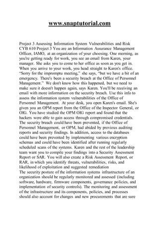 www.snaptutorial.com
Project 3 Assessing Information System Vulnerabilities and Risk
CYB 610 Project 3 You are an Information Assurance Management
Officer, IAMO, at an organization of your choosing. One morning, as
you're getting ready for work, you see an email from Karen, your
manager. She asks you to come to her office as soon as you get in.
When you arrive to your work, you head straight to Karen's office.
“Sorry for the impromptu meeting,” she says, “but we have a bit of an
emergency. There's been a security breach at the Office of Personnel
Management.” We don't know how this happened, but we need to
make sure it doesn't happen again, says Karen. You'll be receiving an
email with more information on the security breach. Use this info to
assess the information system vulnerabilities of the Office of
Personnel Management. At your desk, you open Karen's email. She's
given you an OPM report from the Office of the Inspector General, or
OIG. You have studied the OPM OIG report and found that the
hackers were able to gain access through compromised credentials.
The security breach could have been prevented, if the Office of
Personnel Management, or OPM, had abided by previous auditing
reports and security findings. In addition, access to the databases
could have been prevented by implementing various encryption
schemas and could have been identified after running regularly
scheduled scans of the systems. Karen and the rest of the leadership
team want you to compile your findings into a Security Assessment
Report or SAR. You will also create a Risk Assessment Report, or
RAR, in which you identify threats, vulnerabilities, risks, and
likelihood of exploitation and suggested remediation
The security posture of the information systems infrastructure of an
organization should be regularly monitored and assessed (including
software, hardware, firmware components, governance policies, and
implementation of security controls). The monitoring and assessment
of the infrastructure and its components, policies, and processes
should also account for changes and new procurements that are sure
 