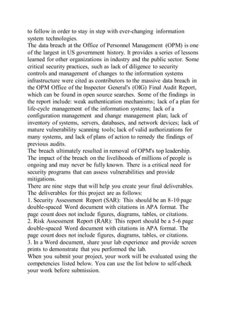 to follow in order to stay in step with ever-changing information
system technologies.
The data breach at the Office of Personnel Management (OPM) is one
of the largest in US government history. It provides a series of lessons
learned for other organizations in industry and the public sector. Some
critical security practices, such as lack of diligence to security
controls and management of changes to the information systems
infrastructure were cited as contributors to the massive data breach in
the OPM Office of the Inspector General's (OIG) Final Audit Report,
which can be found in open source searches. Some of the findings in
the report include: weak authentication mechanisms; lack of a plan for
life-cycle management of the information systems; lack of a
configuration management and change management plan; lack of
inventory of systems, servers, databases, and network devices; lack of
mature vulnerability scanning tools; lack of valid authorizations for
many systems, and lack of plans of action to remedy the findings of
previous audits.
The breach ultimately resulted in removal of OPM's top leadership.
The impact of the breach on the livelihoods of millions of people is
ongoing and may never be fully known. There is a critical need for
security programs that can assess vulnerabilities and provide
mitigations.
There are nine steps that will help you create your final deliverables.
The deliverables for this project are as follows:
1. Security Assessment Report (SAR): This should be an 8-10 page
double-spaced Word document with citations in APA format. The
page count does not include figures, diagrams, tables, or citations.
2. Risk Assessment Report (RAR): This report should be a 5-6 page
double-spaced Word document with citations in APA format. The
page count does not include figures, diagrams, tables, or citations.
3. In a Word document, share your lab experience and provide screen
prints to demonstrate that you performed the lab.
When you submit your project, your work will be evaluated using the
competencies listed below. You can use the list below to self-check
your work before submission.
 