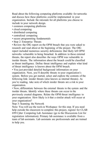 Read about the following computing platforms available for networks
and discuss how these platforms could be implemented in your
organization. Include the rationale for all platforms you choose to
include in your network design.
• common computing platforms
• cloud computing
• distributed computing
• centralized computing
• secure programming fundamentals
• Step 2: Enterprise Threats
• Review the OIG report on the OPM breach that you were asked to
research and read about at the beginning of the project. The OIG
report included numerous security deficiencies that likely left OPM
networks vulnerable to being breached. In addition to those external
threats, the report also describes the ways OPM was vulnerable to
insider threats. The information about the breach could be classified
as threat intelligence. Define threat intelligence and explain what kind
of threat intelligence is known about the OPM breach.
• You just provided detailed background information on your
organization. Next, you’ll describe threats to your organization’s
system. Before you get started, select and explore the contents of the
following link: insider threats (also known as internal threats). As
you’re reading, take note of which insider threats are a risk to your
organization.
• Now, differentiate between the external threats to the system and the
insider threats. Identify where these threats can occur in the
previously created diagrams. Relate the OPM threat intelligence to
your organization. How likely is it that a similar attack will occur at
your organization?
Step 3: Scanning the Network
Note: You will use the tools in Workspace for this step. If you need
help outside the classroom to complete this project, register for CLAB
699 Cyber Computing Lab Assistance (go to the Discussions List for
registration information). Primary lab assistance is available from a
team of lab assistants. Lab assistants are professionals and are trained
to help you.
 