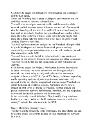 Click here to access the instructions for Navigating the Workspace
and the Lab Setup.
Select the following link to enter Workspace. and complete the lab
activities related to network vulnerabilities.
You will now investigate network traffic, and the security of the
network and information system infrastructure overall. Past network
data has been logged and stored, as collected by a network analyzer
tool such as Wireshark. Explore the tutorials and user guides to learn
more about the tools you will use. Click the following link to read
more about these network monitoring tools: Tools to Monitor and
Analyze Network Activities.
You will perform a network analysis on the Wireshark files provided
to you in Workspace and assess the network posture and any
vulnerability or suspicious information you are able to obtain. Include
this information in the SAR.
You will then return to the lab in order to identify any suspicious
activities on the network, through port scanning and other techniques.
You will revisit the lab and lab instructions in Step 7: Suspicious
Activity.
Click here to access the Project 3 Workspace Exercise Instructions.
In order to validate the assets and devices on the organization's
network, run scans using security and vulnerability assessment
analysis tools such as MBSA, OpenVAS, Nmap, or Nessus depending
on the operating systems of your organization's networks. Live
network traffic can also be sampled and scanned using Wireshark on
either the Linux or Windows systems. Wireshark allows you to
inspect all OSI layers of traffic information. Further analyze the
packet capture for network performance, behavior, and any suspicious
source and destination addresses on the networks.
In the previously created Wireshark files, identify if any databases
had been accessed. What are the IP addresses associated with that
activity? Include this information in the SAR.
Step 4: Identifying Security Issues
You have a suite of security tools, techniques, and procedures that can
be used to assess the security posture of your organization's network
in a SAR.
 