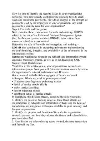 Now it's time to identify the security issues in your organization's
networks. You have already used password cracking tools to crack
weak and vulnerable passwords. Provide an analysis of the strength of
passwords used by the employees in your organization. Are weak
passwords a security issue for your organization?
Step 5: Firewalls and Encryption
Next, examine these resources on firewalls and auditing–RDBMS
related to the use of the Relational Database Management System
(i.e., the database system and data) RDBMS. Also review these
resources related to access control.
Determine the role of firewalls and encryption, and auditing –
RDBMS that could assist in protecting information and monitoring
the confidentiality, integrity, and availability of the information in the
information systems.
Reflect any weaknesses found in the network and information system
diagrams previously created, as well as in the developing SAR.
Step 6: Threat Identification
You know of the weaknesses in your organization's network and
information system. Now you will determine various known threats to
the organization's network architecture and IT assets.
Get acquainted with the following types of threats and attack
techniques. Which are a risk to your organization?
• IP address spoofing/cache poisoning attacks
• denial of service attacks (DoS)
• packet analysis/sniffing
• session hijacking attacks
• distributed denial of service attacks
In identifying the different threats, complete the following tasks:
1. Identify the potential hacking actors of these threat attacks on
vulnerabilities in networks and information systems and the types of
remediation and mitigation techniques available in your industry, and
for your organization.
2. Identify the purpose and function of firewalls for organization
network systems, and how they address the threats and vulnerabilities
you have identified.
3. Also discuss the value of using access control, database transaction
and firewall log files.
 