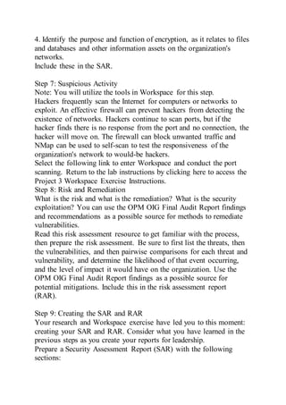 4. Identify the purpose and function of encryption, as it relates to files
and databases and other information assets on the organization's
networks.
Include these in the SAR.
Step 7: Suspicious Activity
Note: You will utilize the tools in Workspace for this step.
Hackers frequently scan the Internet for computers or networks to
exploit. An effective firewall can prevent hackers from detecting the
existence of networks. Hackers continue to scan ports, but if the
hacker finds there is no response from the port and no connection, the
hacker will move on. The firewall can block unwanted traffic and
NMap can be used to self-scan to test the responsiveness of the
organization's network to would-be hackers.
Select the following link to enter Workspace and conduct the port
scanning. Return to the lab instructions by clicking here to access the
Project 3 Workspace Exercise Instructions.
Step 8: Risk and Remediation
What is the risk and what is the remediation? What is the security
exploitation? You can use the OPM OIG Final Audit Report findings
and recommendations as a possible source for methods to remediate
vulnerabilities.
Read this risk assessment resource to get familiar with the process,
then prepare the risk assessment. Be sure to first list the threats, then
the vulnerabilities, and then pairwise comparisons for each threat and
vulnerability, and determine the likelihood of that event occurring,
and the level of impact it would have on the organization. Use the
OPM OIG Final Audit Report findings as a possible source for
potential mitigations. Include this in the risk assessment report
(RAR).
Step 9: Creating the SAR and RAR
Your research and Workspace exercise have led you to this moment:
creating your SAR and RAR. Consider what you have learned in the
previous steps as you create your reports for leadership.
Prepare a Security Assessment Report (SAR) with the following
sections:
 