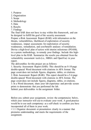 1. Purpose
2. Organization
3. Scope
4. Methodology
5. Data
6. Results
7. Findings
The final SAR does not have to stay within this framework, and can
be designed to fulfill the goal of the security assessment.
Prepare a Risk Assessment Report (RAR) with information on the
threats, vulnerabilities, likelihood of exploitation of security
weaknesses, impact assessments for exploitation of security
weaknesses, remediation, and cost/benefit analyses of remediation.
Devise a high-level plan of action with interim milestones (POAM),
in a system methodology, to remedy your findings. Include this high-
level plan in the RAR. Summarize the results you obtained from the
vulnerability assessment tools (i.e., MBSA and OpenVas) in your
report.
The deliverables for this project are as follows:
1. Security Assessment Report (SAR): This should be an 8-10 page
double-spaced Word document with citations in APA format. The
page count does not include figures, diagrams, tables, or citations.
2. Risk Assessment Report (RAR): This report should be a 5-6 page
double-spaced Word document with citations in APA format. The
page count does not include figures, diagrams, tables, or citations.
3. In a Word document, share your lab experience and provide screen
prints to demonstrate that you performed the lab.
Submit your deliverables to the assignment folder.
Before you submit your assignment, review the competencies below,
which your instructor will use to evaluate your work. A good practice
would be to use each competency as a self-check to confirm you have
incorporated all of them in your work.
• 1.1: Organize document or presentation clearly in a manner that
promotes understanding and meets the requirements of the
assignment.
 