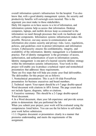 overall information system's infrastructure for the hospital. You also
know that, with a good identity management system, the security and
productivity benefits will outweigh costs incurred. This is the
argument you must make to those stakeholders.
Daily life requires us to have access to a lot of information, and
information systems help us access that information. Desktop
computers, laptops, and mobile devices keep us connected to the
information we need through processes that work via hardware and
software components. Information systems infrastructure makes this
possible. However, our easy access to communication and
information also creates security and privacy risks. Laws, regulations,
policies, and guidelines exist to protect information and information
owners. Cybersecurity ensures the confidentiality, integrity, and
availability of the information. Identity management is a fundamental
practice. Part of identity management is the governance of access,
authorization, and authentication of users to information systems,
Identity management is one part of a layered security defense strategy
within the information systems infrastructure. Your work in this
project will enable you to produce a technical report and nontechnical
presentation that addresses these requirements.
There are five steps that will help you create your final deliverables.
The deliverables for this project are as follows:
1. Nontechnical presentation: This is an 8-10 slide PowerPoint
presentation for business executives and board members.
2. Technical report: Your report should be a 6-7 page double-spaced
Word document with citations in APA format. The page count does
not include figures, diagrams, tables or citations.
3. Executive summary: This should be a 2-3 page double-spaced
Word document.
4. In a Word document, share your lab experience and provide screen
prints to demonstrate that you performed the lab.
When you submit your project, your work will be evaluated using the
competencies listed below. You can use the list below to self-check
your work before submission.
• 1.1: Organize document or presentation clearly in a manner that
promotes understanding and meets the requirements of the
assignment.
 