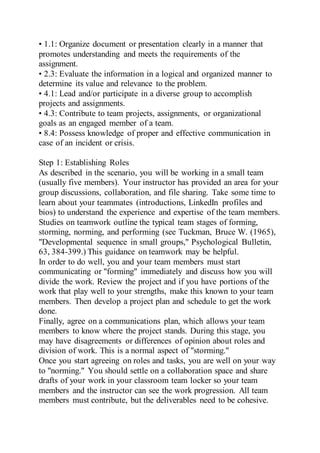 • 1.1: Organize document or presentation clearly in a manner that
promotes understanding and meets the requirements of the
assignment.
• 2.3: Evaluate the information in a logical and organized manner to
determine its value and relevance to the problem.
• 4.1: Lead and/or participate in a diverse group to accomplish
projects and assignments.
• 4.3: Contribute to team projects, assignments, or organizational
goals as an engaged member of a team.
• 8.4: Possess knowledge of proper and effective communication in
case of an incident or crisis.
Step 1: Establishing Roles
As described in the scenario, you will be working in a small team
(usually five members). Your instructor has provided an area for your
group discussions, collaboration, and file sharing. Take some time to
learn about your teammates (introductions, LinkedIn profiles and
bios) to understand the experience and expertise of the team members.
Studies on teamwork outline the typical team stages of forming,
storming, norming, and performing (see Tuckman, Bruce W. (1965),
"Developmental sequence in small groups," Psychological Bulletin,
63, 384-399.) This guidance on teamwork may be helpful.
In order to do well, you and your team members must start
communicating or "forming" immediately and discuss how you will
divide the work. Review the project and if you have portions of the
work that play well to your strengths, make this known to your team
members. Then develop a project plan and schedule to get the work
done.
Finally, agree on a communications plan, which allows your team
members to know where the project stands. During this stage, you
may have disagreements or differences of opinion about roles and
division of work. This is a normal aspect of "storming."
Once you start agreeing on roles and tasks, you are well on your way
to "norming." You should settle on a collaboration space and share
drafts of your work in your classroom team locker so your team
members and the instructor can see the work progression. All team
members must contribute, but the deliverables need to be cohesive.
 